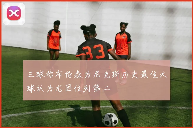 三球称布伦森为尼克斯历史最佳大球认为尤因位列第二