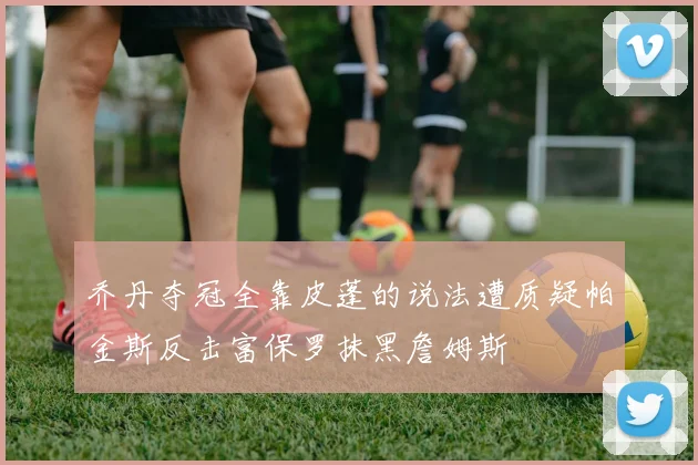 乔丹夺冠全靠皮蓬的说法遭质疑帕金斯反击富保罗抹黑詹姆斯