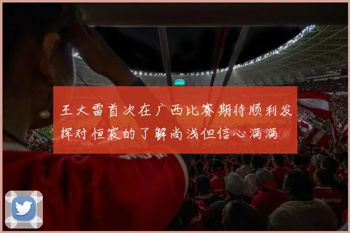 王大雷首次在广西比赛期待顺利发挥对恒宸的了解尚浅但信心满满