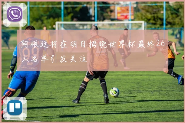 阿根廷将在明日揭晓世界杯最终26人名单引发关注