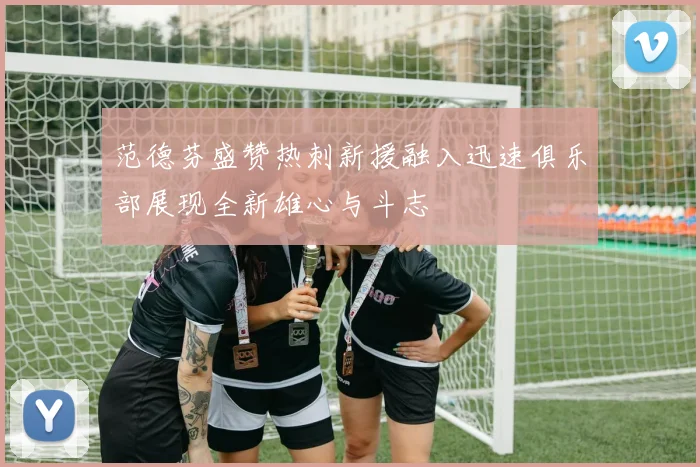 范德芬盛赞热刺新援融入迅速俱乐部展现全新雄心与斗志