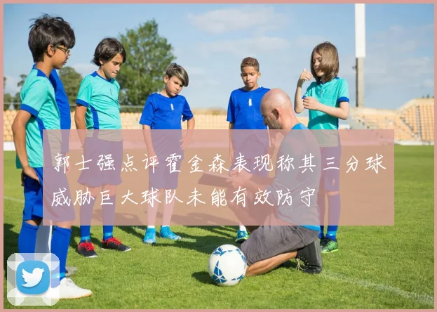 郭士强点评霍金森表现称其三分球威胁巨大球队未能有效防守