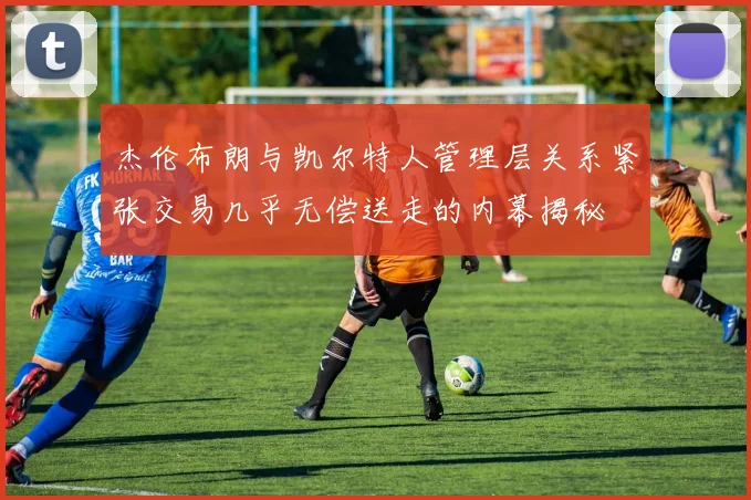 杰伦布朗与凯尔特人管理层关系紧张交易几乎无偿送走的内幕揭秘