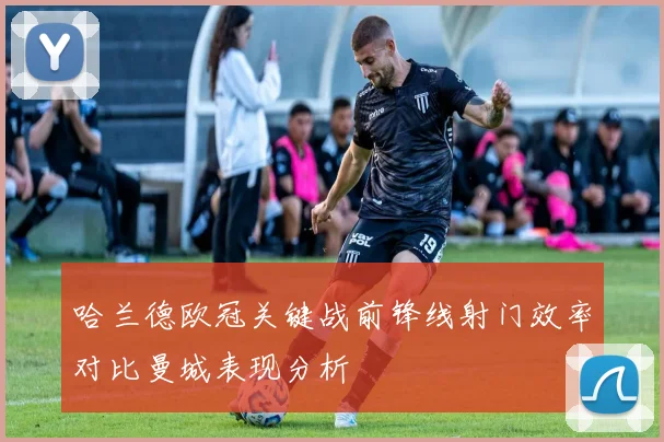 哈兰德欧冠关键战前锋线射门效率对比曼城表现分析