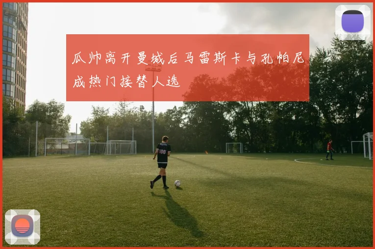 瓜帅离开曼城后马雷斯卡与孔帕尼成热门接替人选