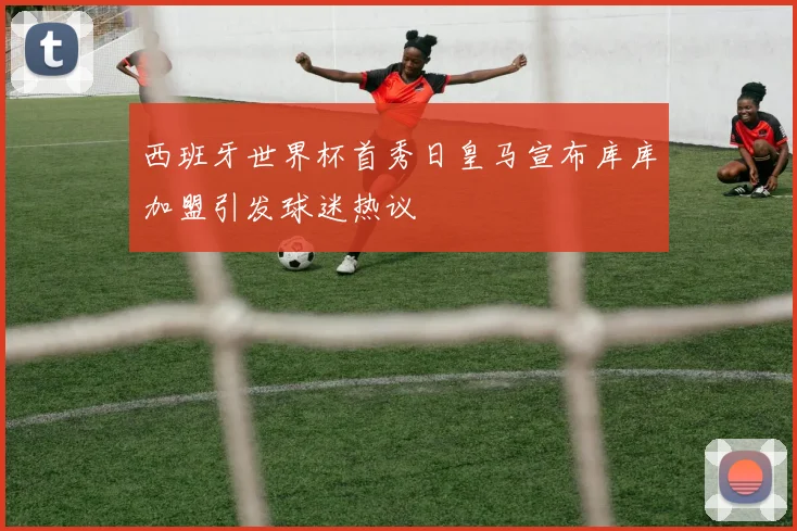 西班牙世界杯首秀日皇马宣布库库加盟引发球迷热议