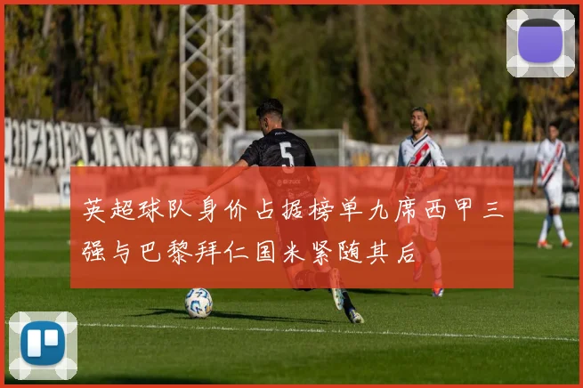英超球队身价占据榜单九席西甲三强与巴黎拜仁国米紧随其后