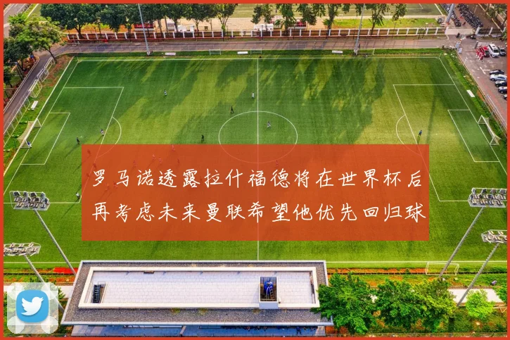 罗马诺透露拉什福德将在世界杯后再考虑未来曼联希望他优先回归球队