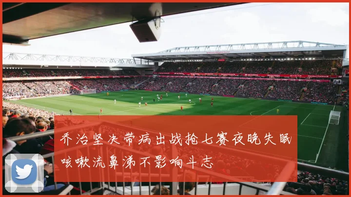 乔治坚决带病出战抢七赛夜晚失眠咳嗽流鼻涕不影响斗志