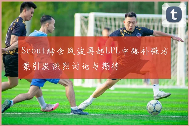 Scout转会风波再起LPL中路补强方案引发热烈讨论与期待