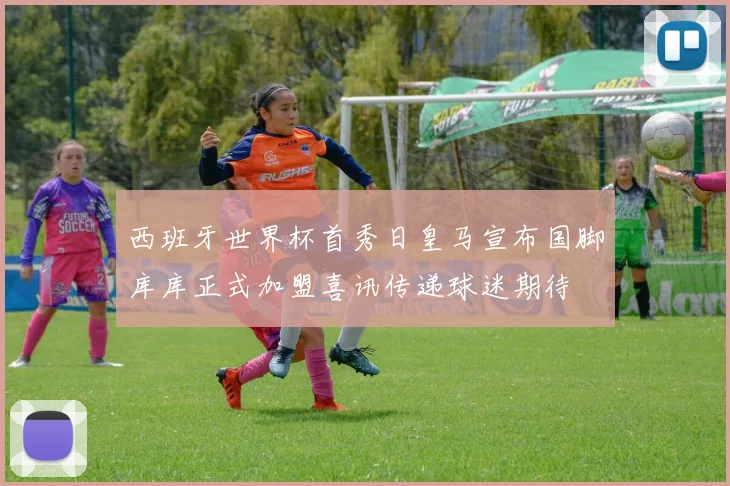 西班牙世界杯首秀日皇马宣布国脚库库正式加盟喜讯传递球迷期待
