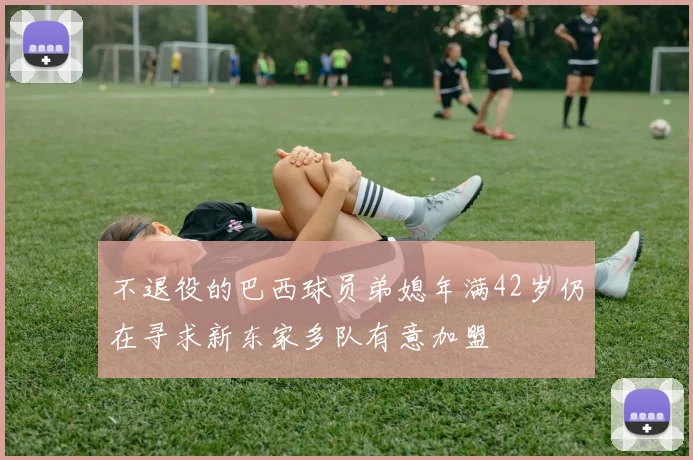 不退役的巴西球员弟媳年满42岁仍在寻求新东家多队有意加盟