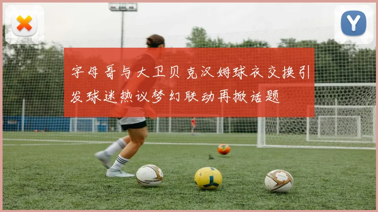 字母哥与大卫贝克汉姆球衣交换引发球迷热议梦幻联动再掀话题