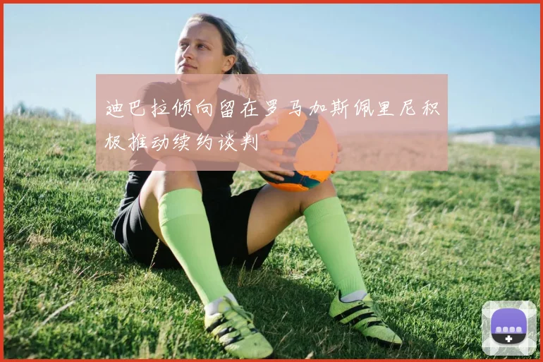 迪巴拉倾向留在罗马加斯佩里尼积极推动续约谈判