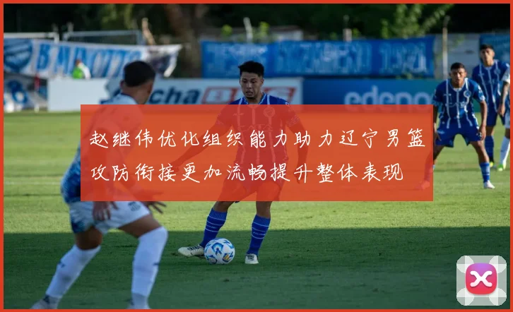 赵继伟优化组织能力助力辽宁男篮攻防衔接更加流畅提升整体表现