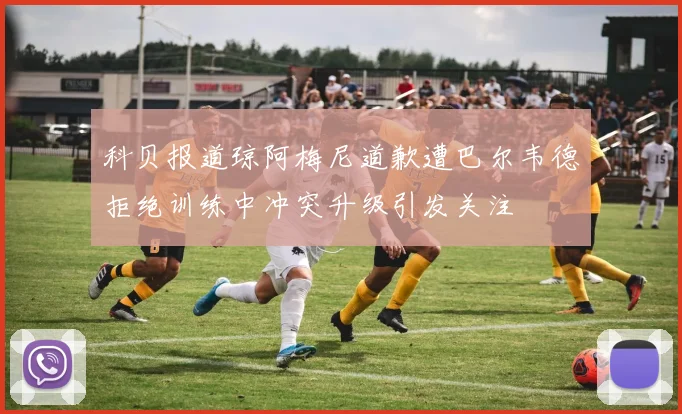 科贝报道琼阿梅尼道歉遭巴尔韦德拒绝训练中冲突升级引发关注