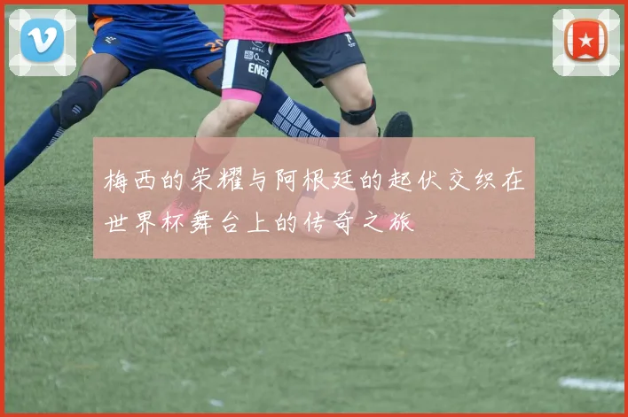 梅西的荣耀与阿根廷的起伏交织在世界杯舞台上的传奇之旅