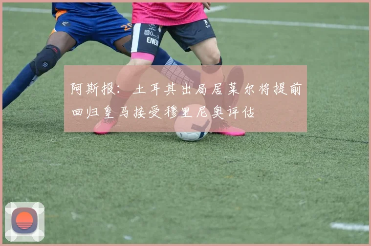 阿斯报：土耳其出局居莱尔将提前回归皇马接受穆里尼奥评估