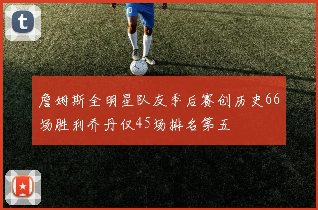 詹姆斯全明星队友季后赛创历史66场胜利乔丹仅45场排名第五