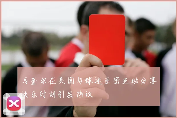 马奎尔在美国与球迷亲密互动分享快乐时刻引发热议