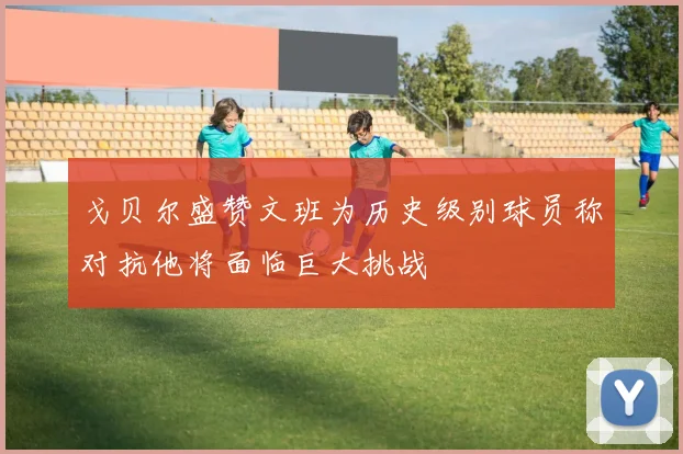 戈贝尔盛赞文班为历史级别球员称对抗他将面临巨大挑战