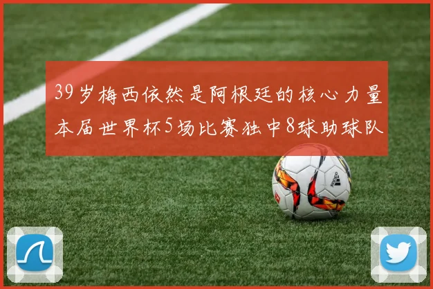 39岁梅西依然是阿根廷的核心力量本届世界杯5场比赛独中8球助球队狂轰14球