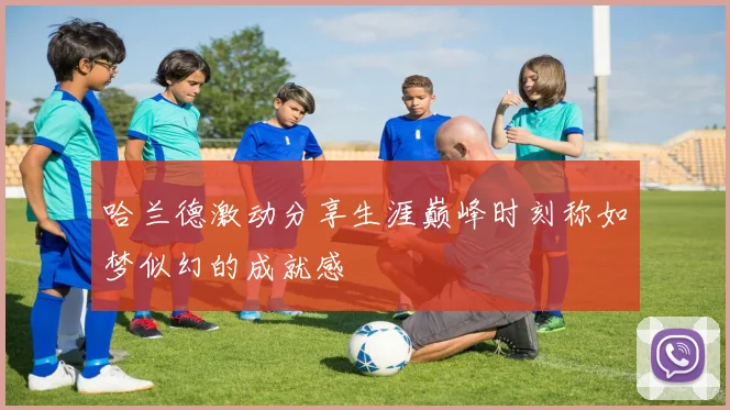 哈兰德激动分享生涯巅峰时刻称如梦似幻的成就感