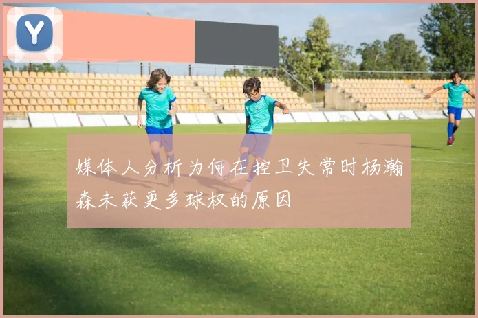 媒体人分析为何在控卫失常时杨瀚森未获更多球权的原因