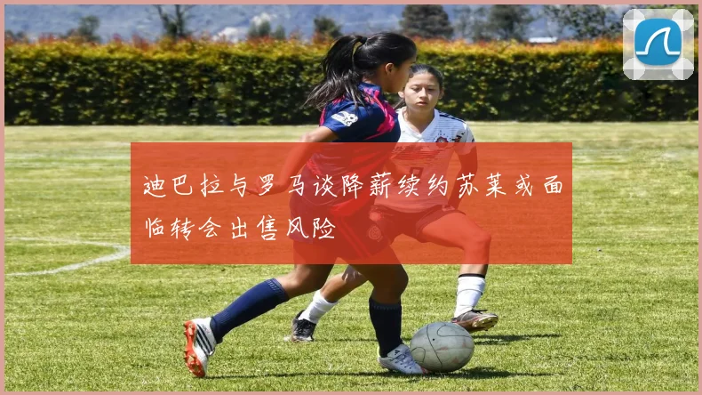 迪巴拉与罗马谈降薪续约苏莱或面临转会出售风险